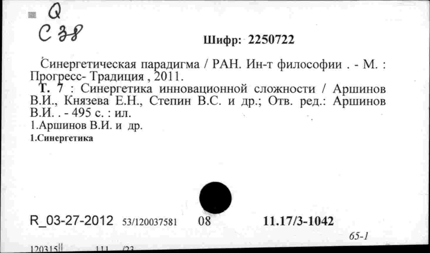 ﻿Шифр: 2250722
Синергетическая парадигма / РАН. Ин-т философии . - М. : Прогресс- Традиция ,2011.
Т. 7 : Синергетика инновационной сложности / Аршинов В.И., Князева Е.Н., Степин В.С. и др.; Отв. ред.: Аршинов В.И.. - 495 с. : ил.
1.Аршинов В.И. и др.
1.Синергетика
И_03-27-2012 53/120037581	08
11.17/3-1042
65-1